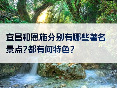 宜昌和恩施分别有哪些著名景点？都有何特色？