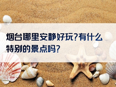 烟台哪里安静好玩？有什么特别的景点吗？