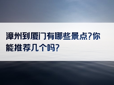 漳州到厦门有哪些景点？你能推荐几个吗？