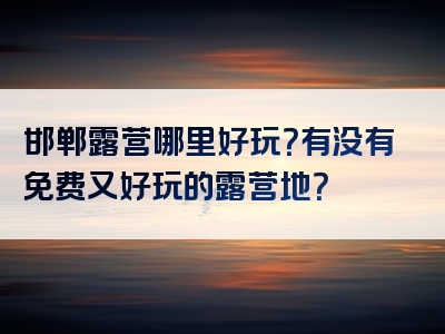 邯郸露营哪里好玩？有没有免费又好玩的露营地？