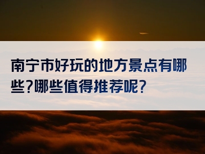 南宁市好玩的地方景点有哪些？哪些值得推荐呢？