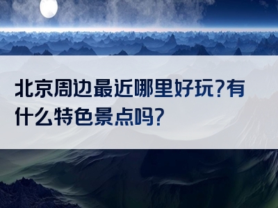 北京周边最近哪里好玩？有什么特色景点吗？