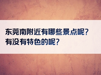东莞南附近有哪些景点呢？有没有特色的呢？