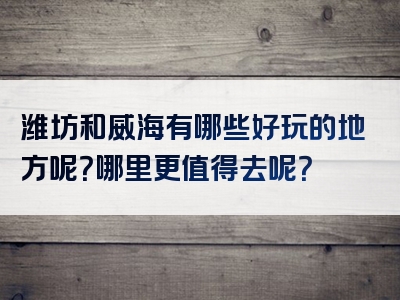 潍坊和威海有哪些好玩的地方呢？哪里更值得去呢？