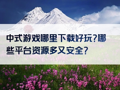 中式游戏哪里下载好玩？哪些平台资源多又安全？