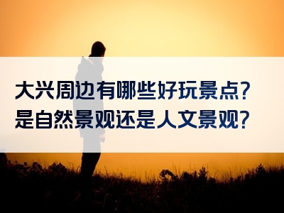 大兴周边有哪些好玩景点？是自然景观还是人文景观？