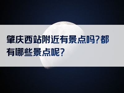 肇庆西站附近有景点吗？都有哪些景点呢？