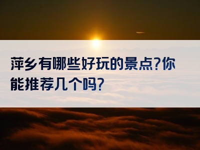 萍乡有哪些好玩的景点？你能推荐几个吗？