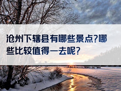 沧州下辖县有哪些景点？哪些比较值得一去呢？