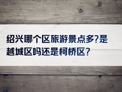 绍兴哪个区旅游景点多？是越城区吗还是柯桥区？