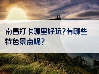 南昌打卡哪里好玩？有哪些特色景点呢？