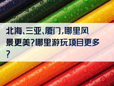 北海、三亚、厦门，哪里风景更美？哪里游玩项目更多？