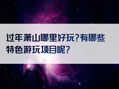 过年萧山哪里好玩？有哪些特色游玩项目呢？