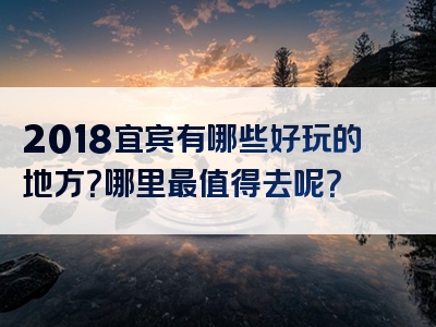 2018宜宾有哪些好玩的地方？哪里最值得去呢？