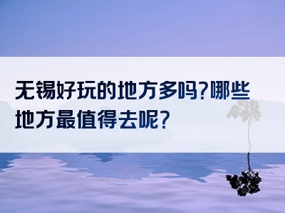 无锡好玩的地方多吗？哪些地方最值得去呢？