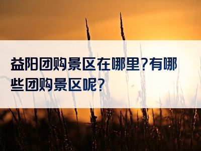 益阳团购景区在哪里？有哪些团购景区呢？
