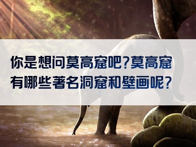 你是想问莫高窟吧？莫高窟有哪些著名洞窟和壁画呢？