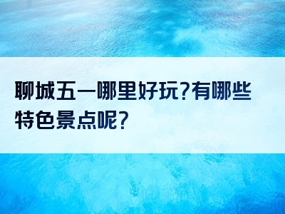 聊城五一哪里好玩？有哪些特色景点呢？
