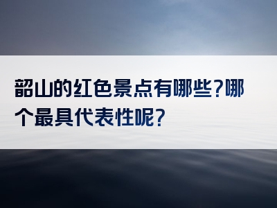 韶山的红色景点有哪些？哪个最具代表性呢？