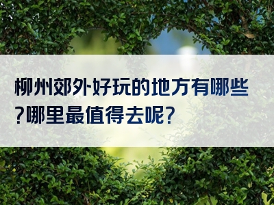 柳州郊外好玩的地方有哪些？哪里最值得去呢？