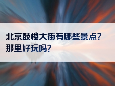 北京鼓楼大街有哪些景点？那里好玩吗？