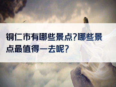 铜仁市有哪些景点？哪些景点最值得一去呢？