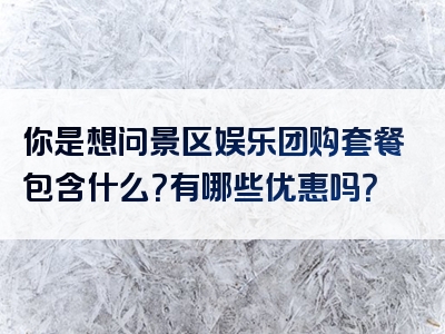 你是想问景区娱乐团购套餐包含什么？有哪些优惠吗？