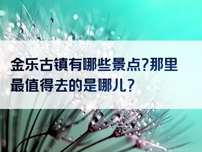 金乐古镇有哪些景点？那里最值得去的是哪儿？