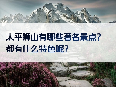 太平狮山有哪些著名景点？都有什么特色呢？