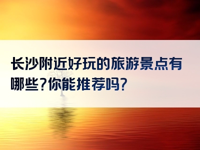 长沙附近好玩的旅游景点有哪些？你能推荐吗？
