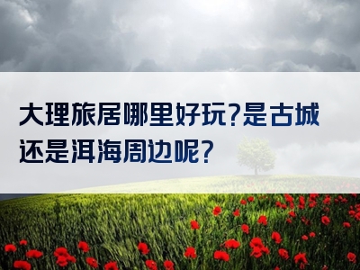 大理旅居哪里好玩？是古城还是洱海周边呢？