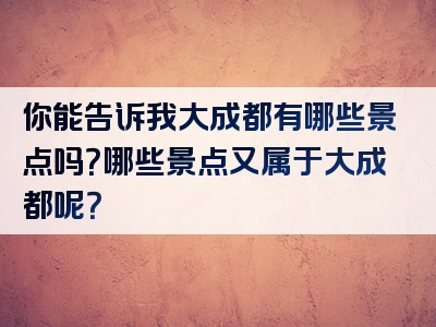 你能告诉我大成都有哪些景点吗？哪些景点又属于大成都呢？