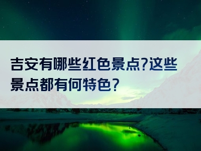 吉安有哪些红色景点？这些景点都有何特色？