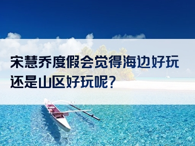 宋慧乔度假会觉得海边好玩还是山区好玩呢？