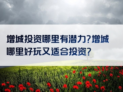 增城投资哪里有潜力？增城哪里好玩又适合投资？