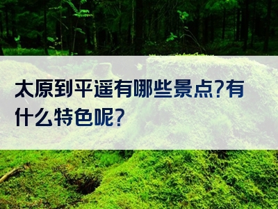 太原到平遥有哪些景点？有什么特色呢？