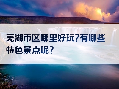 芜湖市区哪里好玩？有哪些特色景点呢？