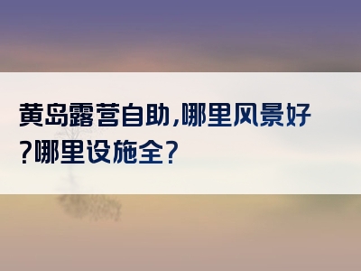 黄岛露营自助，哪里风景好？哪里设施全？