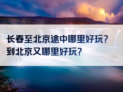 长春至北京途中哪里好玩？到北京又哪里好玩？