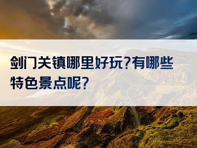 剑门关镇哪里好玩？有哪些特色景点呢？