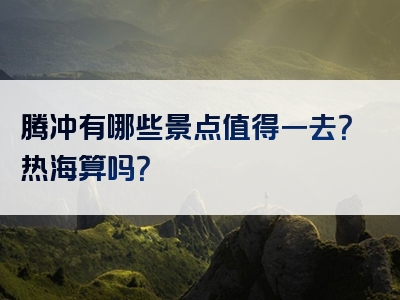 腾冲有哪些景点值得一去？热海算吗？