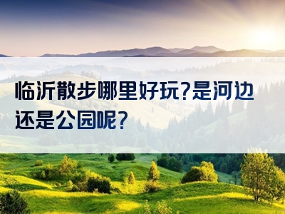 临沂散步哪里好玩？是河边还是公园呢？