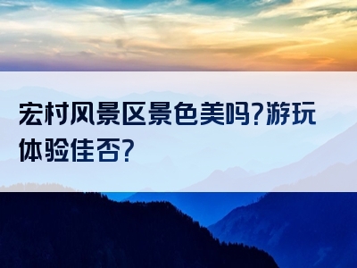 宏村风景区景色美吗？游玩体验佳否？