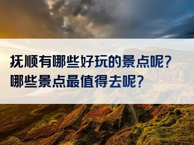 抚顺有哪些好玩的景点呢？哪些景点最值得去呢？