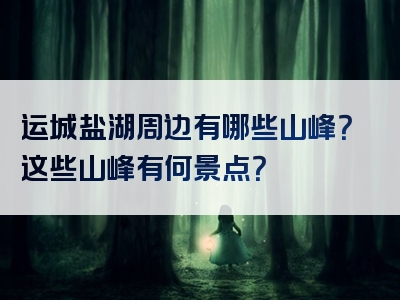 运城盐湖周边有哪些山峰？这些山峰有何景点？