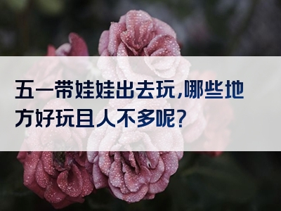 五一带娃娃出去玩，哪些地方好玩且人不多呢？