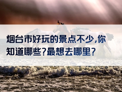 烟台市好玩的景点不少，你知道哪些？最想去哪里？