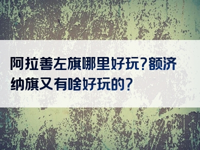 阿拉善左旗哪里好玩？额济纳旗又有啥好玩的？