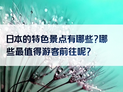日本的特色景点有哪些？哪些最值得游客前往呢？