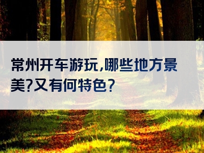 常州开车游玩，哪些地方景美？又有何特色？